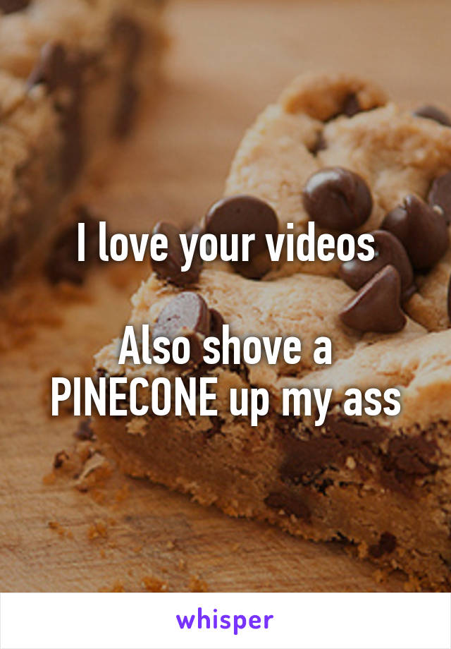 I love your videos

Also shove a PINECONE up my ass