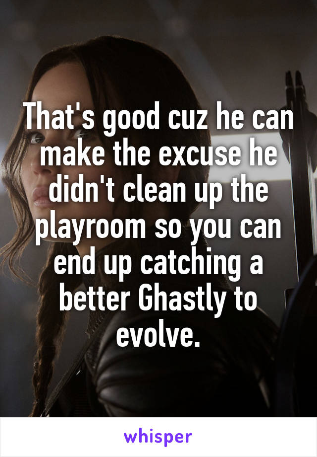 That's good cuz he can make the excuse he didn't clean up the playroom so you can end up catching a better Ghastly to evolve.