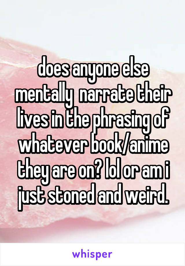 does anyone else mentally  narrate their lives in the phrasing of whatever book/anime they are on? lol or am i just stoned and weird.