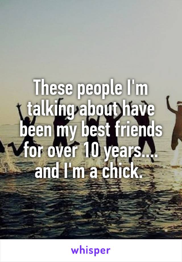 These people I'm talking about have been my best friends for over 10 years.... and I'm a chick. 