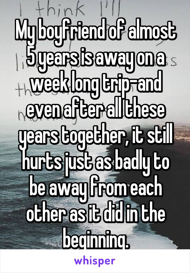 My boyfriend of almost 5 years is away on a week long trip-and even after all these years together, it still hurts just as badly to be away from each other as it did in the beginning.