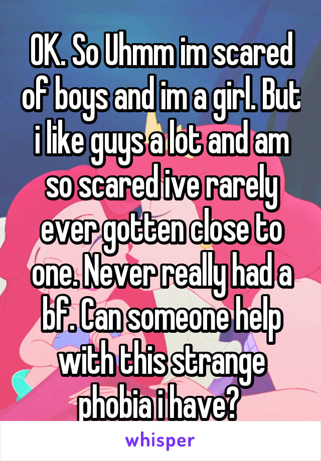 OK. So Uhmm im scared of boys and im a girl. But i like guys a lot and am so scared ive rarely ever gotten close to one. Never really had a bf. Can someone help with this strange phobia i have? 