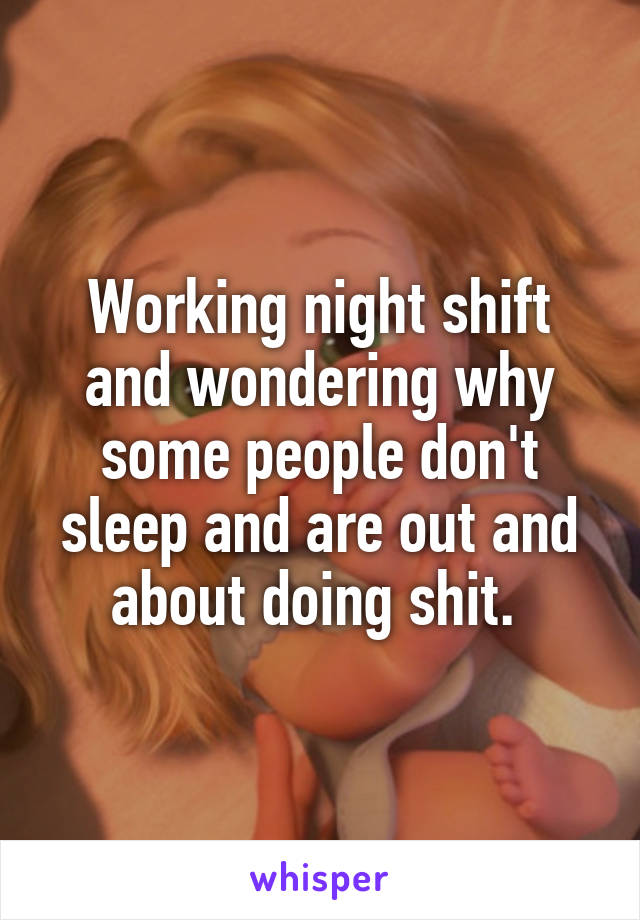 Working night shift and wondering why some people don't sleep and are out and about doing shit. 