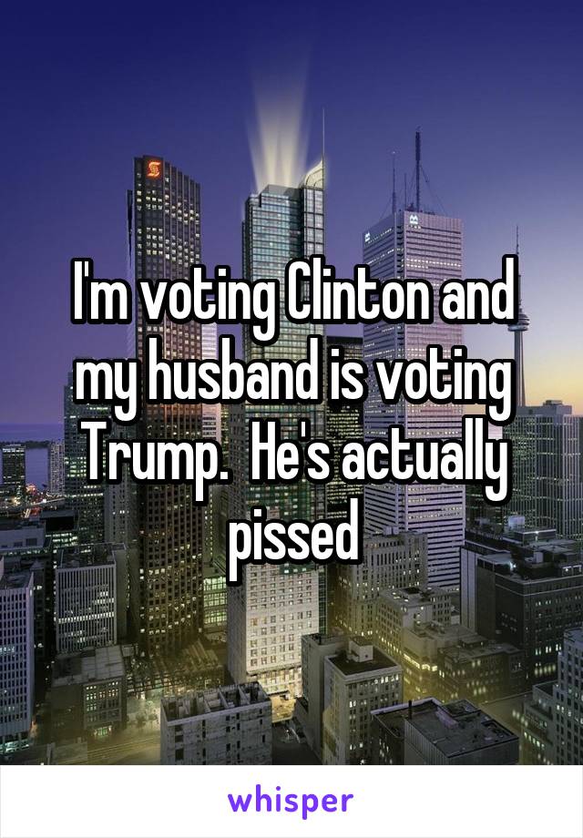 I'm voting Clinton and my husband is voting Trump.  He's actually pissed