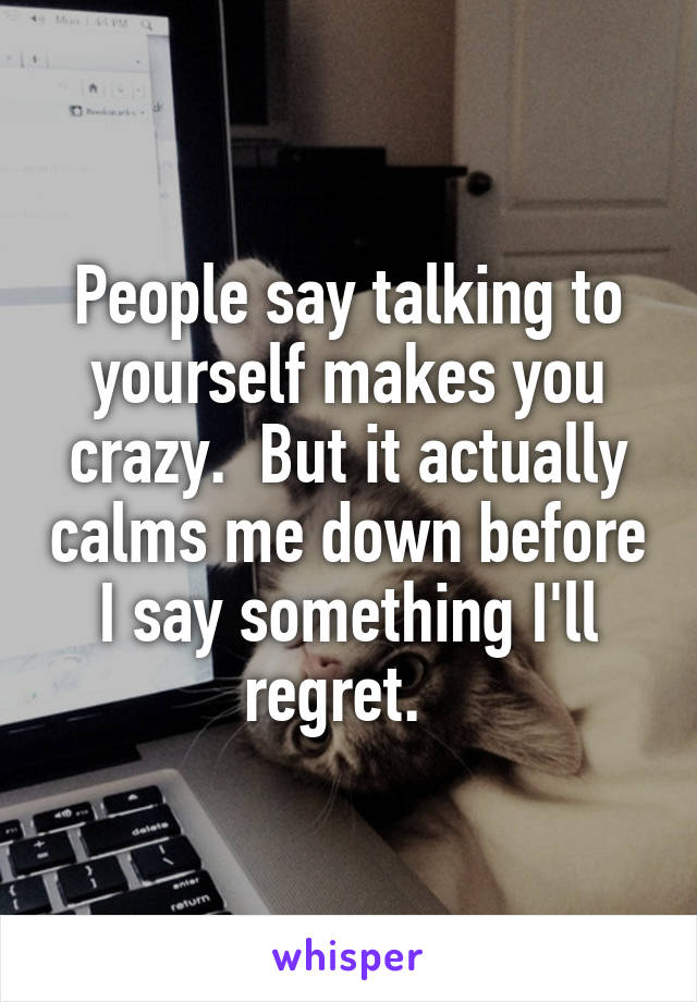 People say talking to yourself makes you crazy.  But it actually calms me down before I say something I'll regret.  