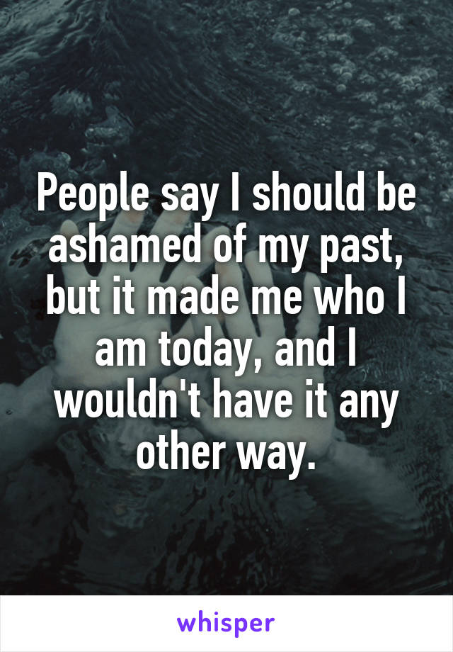 People say I should be ashamed of my past, but it made me who I am today, and I wouldn't have it any other way.