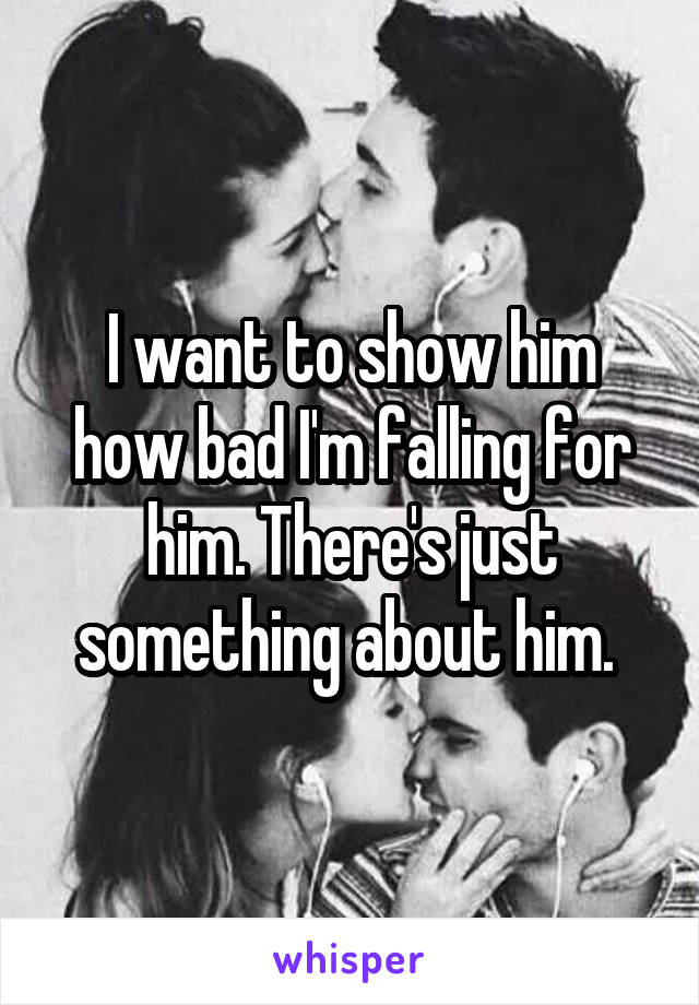 I want to show him how bad I'm falling for him. There's just something about him. 