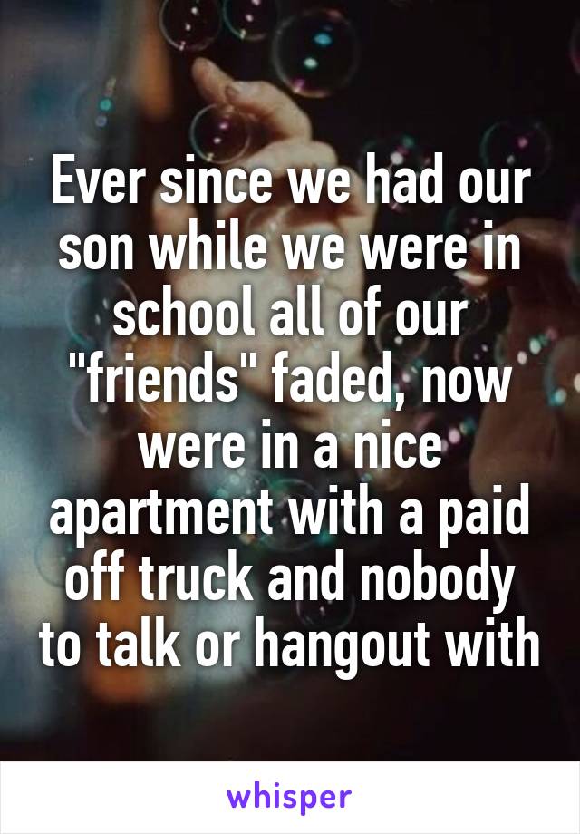 Ever since we had our son while we were in school all of our "friends" faded, now were in a nice apartment with a paid off truck and nobody to talk or hangout with