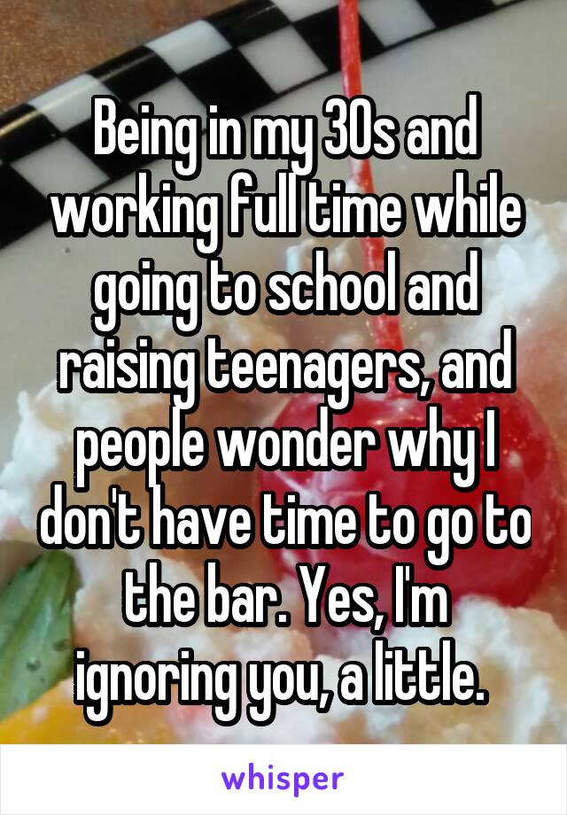 Being in my 30s and working full time while going to school and raising teenagers, and people wonder why I don't have time to go to the bar. Yes, I'm ignoring you, a little. 