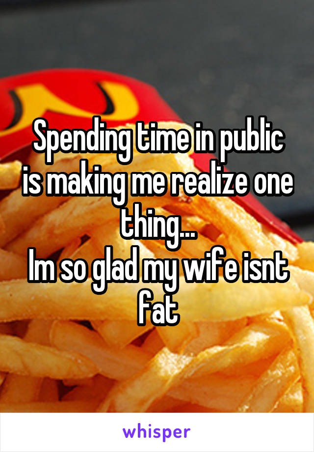 Spending time in public is making me realize one thing...
Im so glad my wife isnt fat