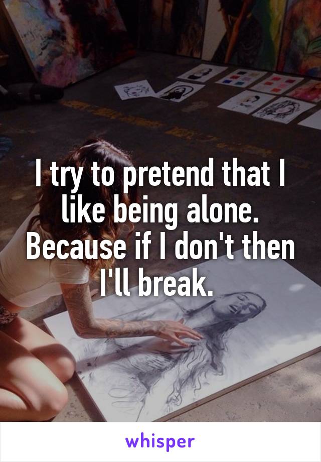 I try to pretend that I like being alone. Because if I don't then I'll break. 