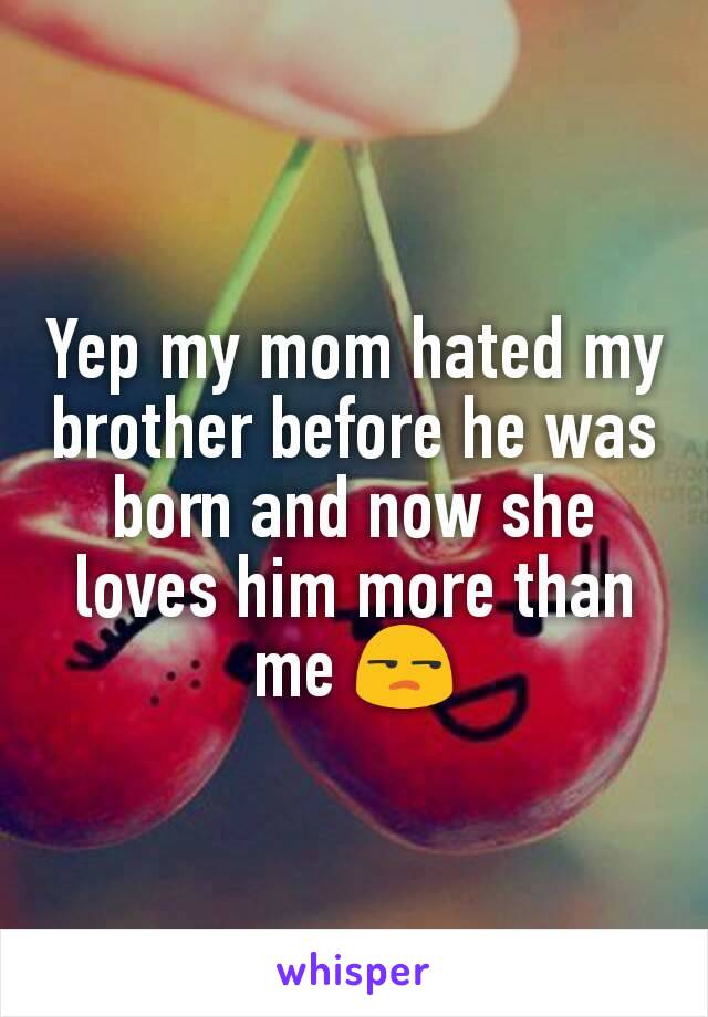 Yep my mom hated my brother before he was born and now she loves him more than me 😒