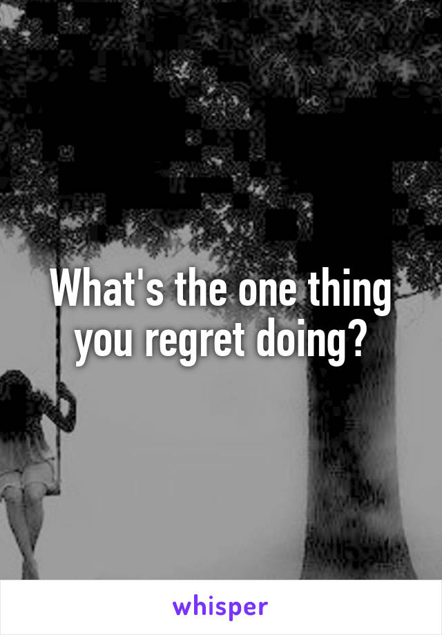 What's the one thing you regret doing?