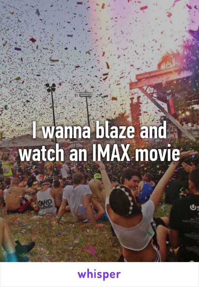 I wanna blaze and watch an IMAX movie