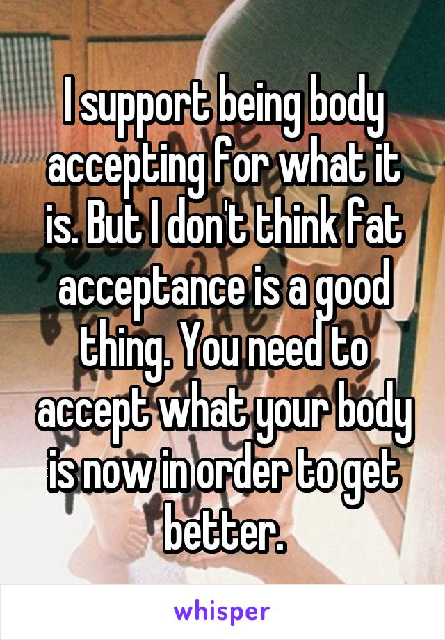 I support being body accepting for what it is. But I don't think fat acceptance is a good thing. You need to accept what your body is now in order to get better.