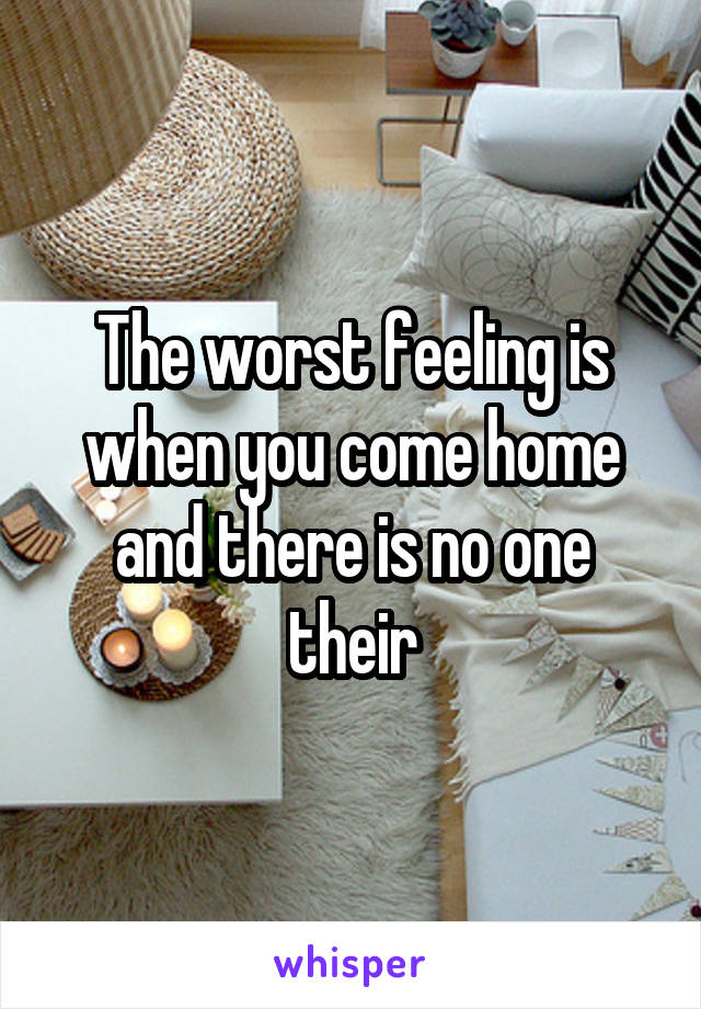 The worst feeling is when you come home and there is no one their