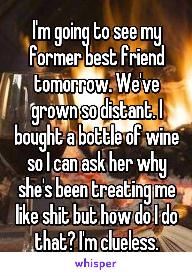 I'm going to see my former best friend tomorrow. We've grown so distant. I bought a bottle of wine so I can ask her why she's been treating me like shit but how do I do that? I'm clueless.