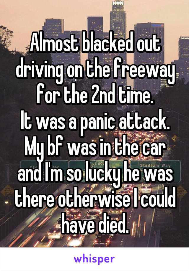 Almost blacked out driving on the freeway for the 2nd time.
It was a panic attack.
My bf was in the car and I'm so lucky he was there otherwise I could have died.