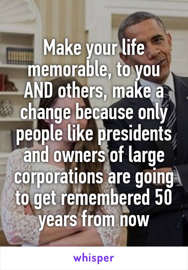 Make your life memorable, to you AND others, make a change because only people like presidents and owners of large corporations are going to get remembered 50 years from now