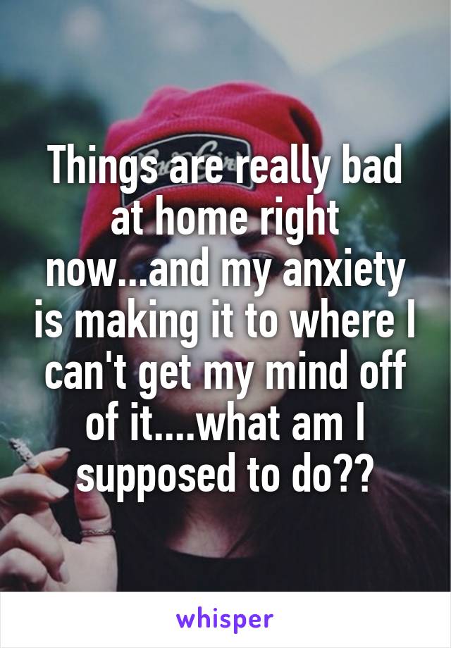 Things are really bad at home right now...and my anxiety is making it to where I can't get my mind off of it....what am I supposed to do??