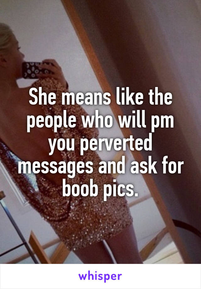 She means like the people who will pm you perverted messages and ask for boob pics.