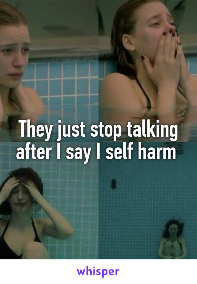 They just stop talking after I say I self harm 