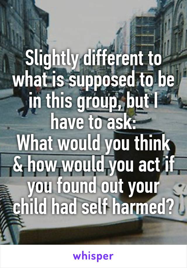 Slightly different to what is supposed to be in this group, but I have to ask:
What would you think & how would you act if you found out your child had self harmed?