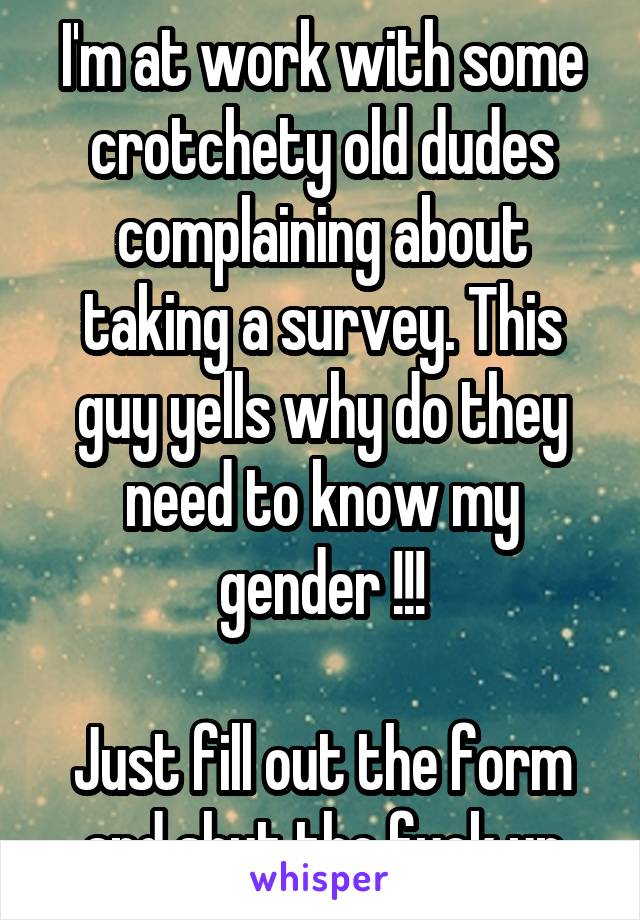 I'm at work with some crotchety old dudes complaining about taking a survey. This guy yells why do they need to know my gender !!!

Just fill out the form and shut the fuck up