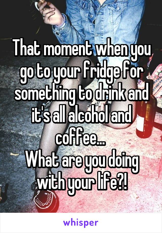 That moment when you go to your fridge for something to drink and it's all alcohol and coffee... 
What are you doing with your life?!