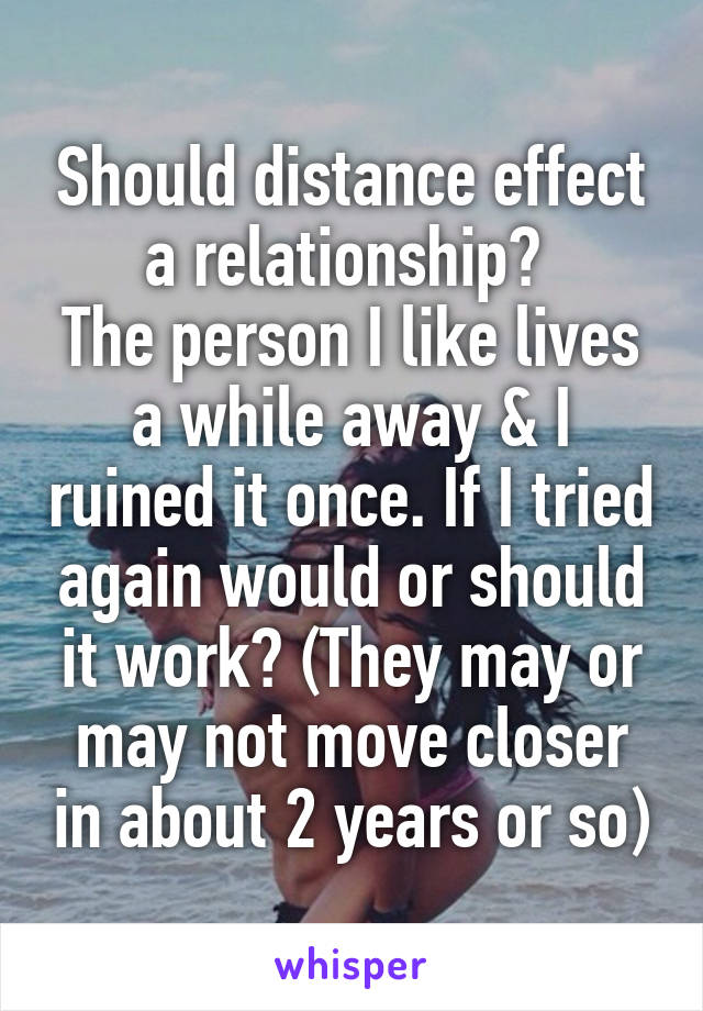 Should distance effect a relationship? 
The person I like lives a while away & I ruined it once. If I tried again would or should it work? (They may or may not move closer in about 2 years or so)