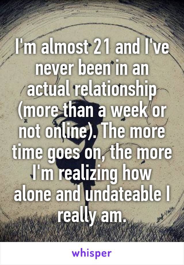 I'm almost 21 and I've never been in an actual relationship (more than a week or not online). The more time goes on, the more I'm realizing how alone and undateable I really am.