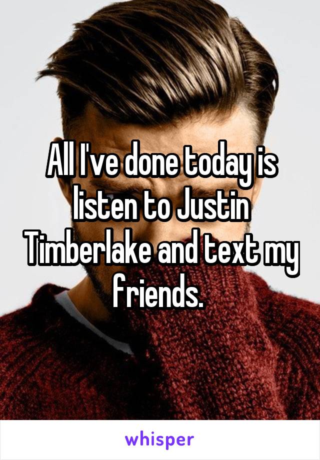 All I've done today is listen to Justin Timberlake and text my friends. 