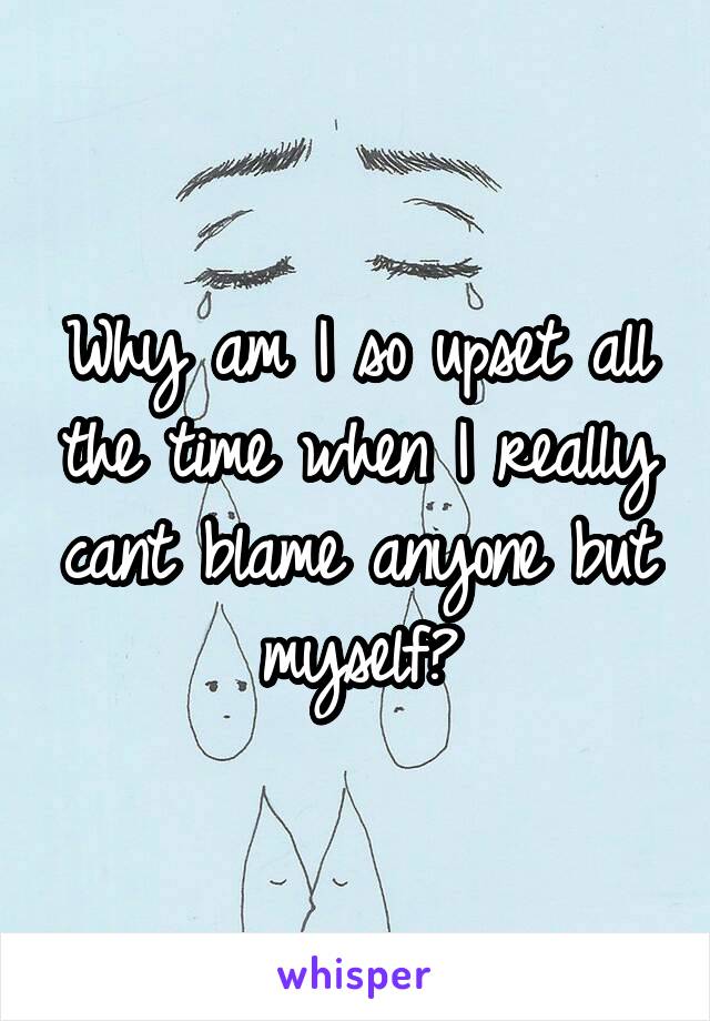 Why am I so upset all the time when I really cant blame anyone but myself?