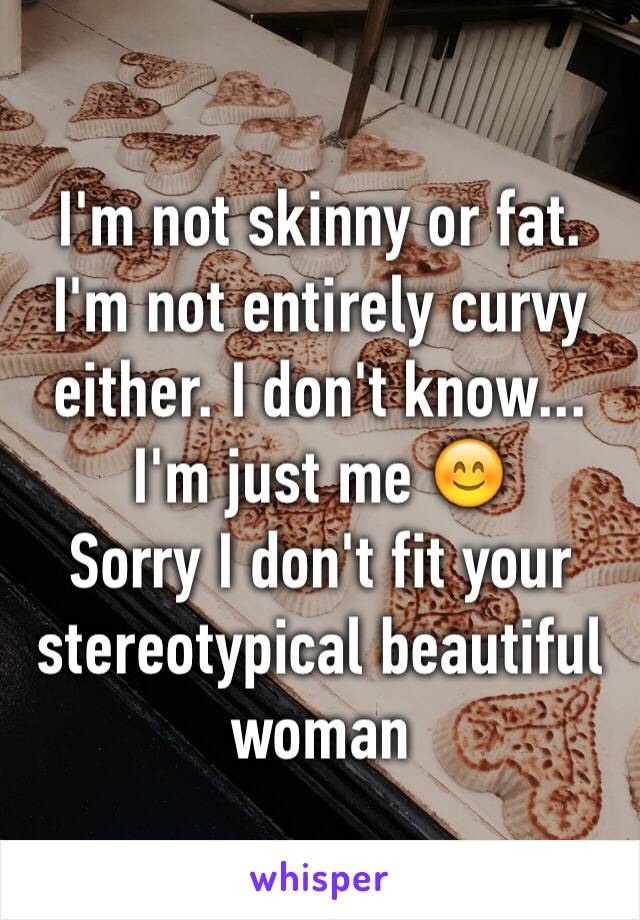 I'm not skinny or fat. I'm not entirely curvy either. I don't know... I'm just me 😊
Sorry I don't fit your stereotypical beautiful woman