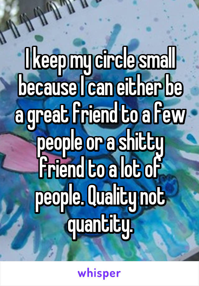 I keep my circle small because I can either be a great friend to a few people or a shitty friend to a lot of people. Quality not quantity.