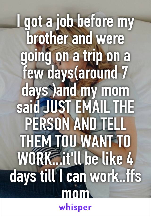 I got a job before my brother and were going on a trip on a few days(around 7 days )and my mom said JUST EMAIL THE PERSON AND TELL THEM TOU WANT TO WORK...it'll be like 4 days till I can work..ffs mom