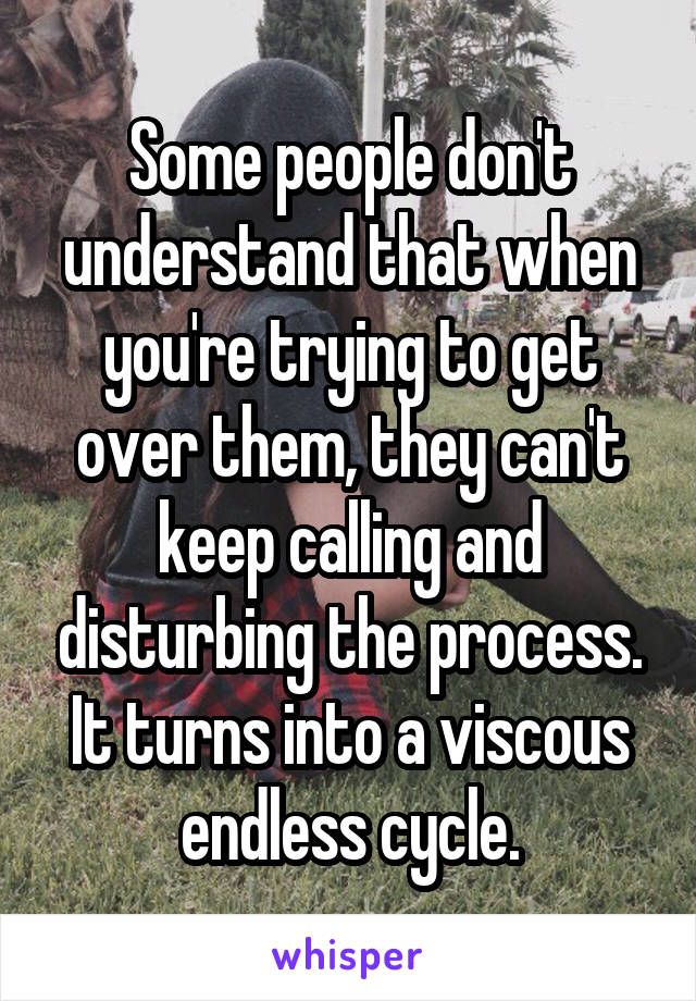 Some people don't understand that when you're trying to get over them, they can't keep calling and disturbing the process. It turns into a viscous endless cycle.