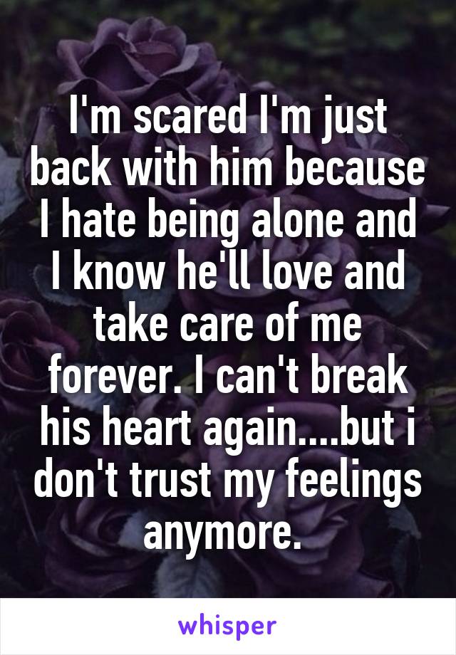 I'm scared I'm just back with him because I hate being alone and I know he'll love and take care of me forever. I can't break his heart again....but i don't trust my feelings anymore. 