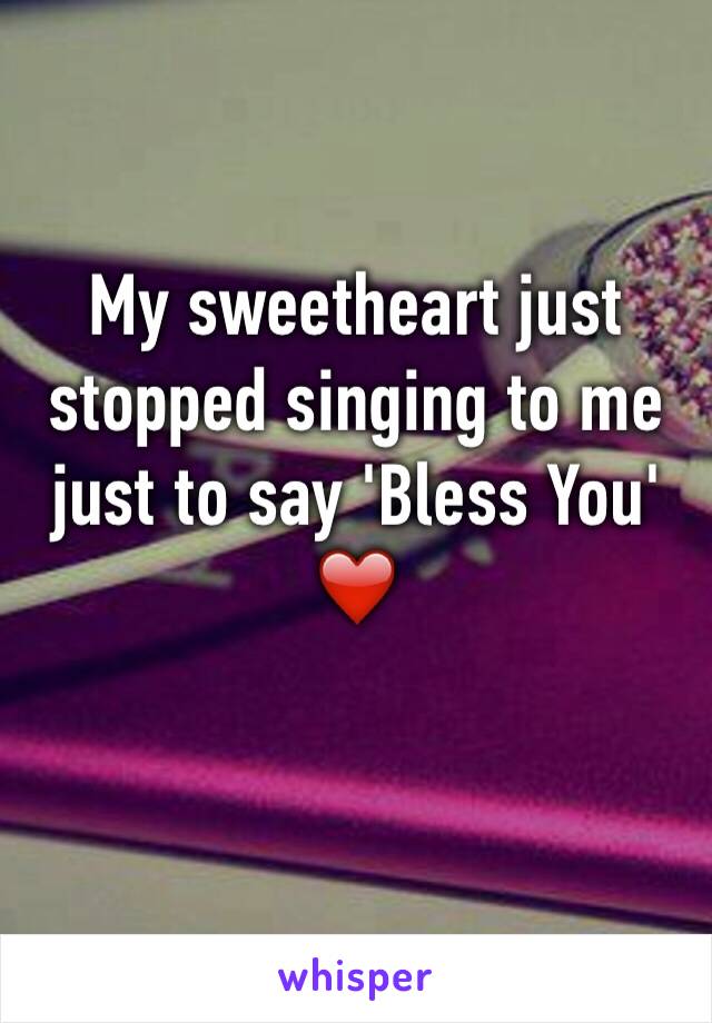 My sweetheart just stopped singing to me just to say 'Bless You' ❤️