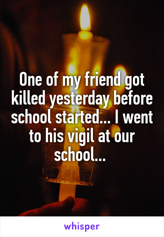 One of my friend got killed yesterday before school started... I went to his vigil at our school... 