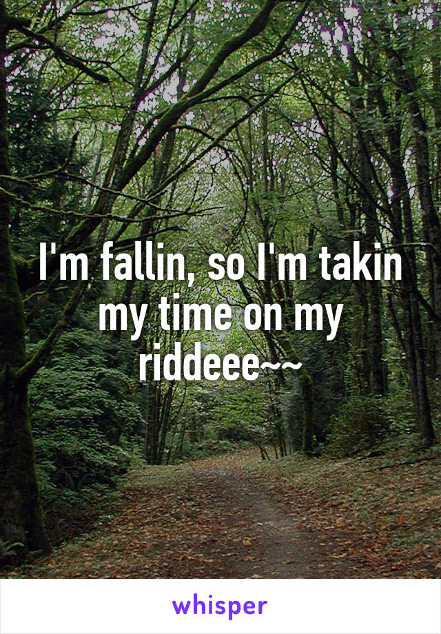 I'm fallin, so I'm takin my time on my riddeee~~