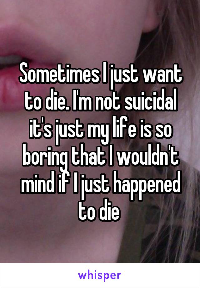 Sometimes I just want to die. I'm not suicidal it's just my life is so boring that I wouldn't mind if I just happened to die 