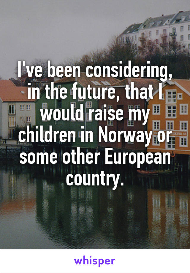 I've been considering, in the future, that I would raise my children in Norway or some other European country.
