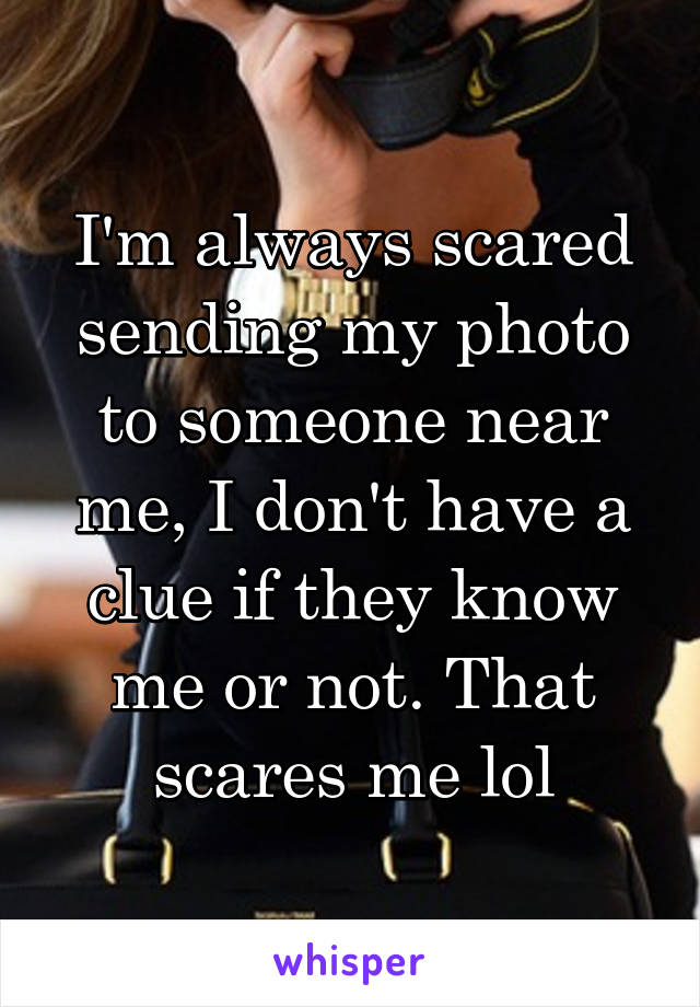 I'm always scared sending my photo to someone near me, I don't have a clue if they know me or not. That scares me lol