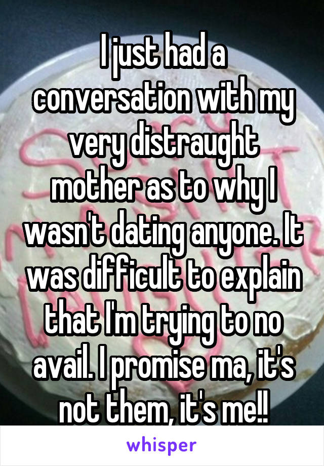 I just had a conversation with my very distraught mother as to why I wasn't dating anyone. It was difficult to explain that I'm trying to no avail. I promise ma, it's not them, it's me!!