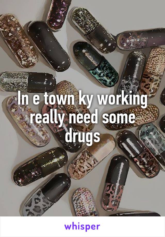 In e town ky working really need some drugs