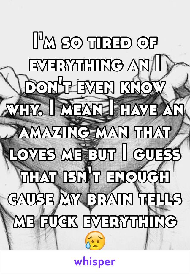 I'm so tired of everything an I don't even know why. I mean I have an amazing man that loves me but I guess that isn't enough cause my brain tells me fuck everything 😥