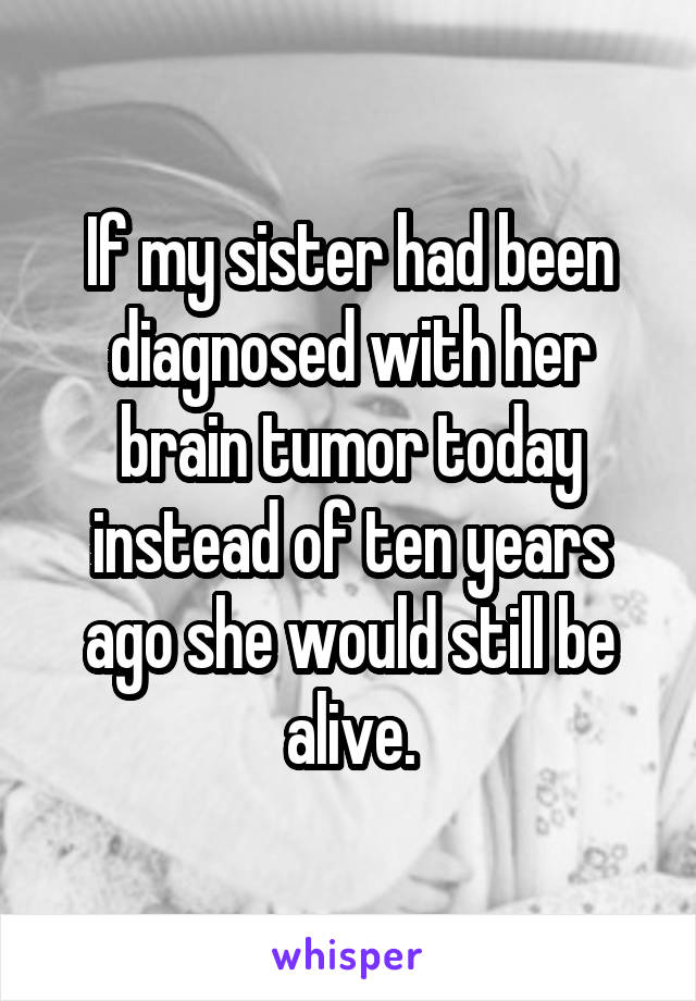 If my sister had been diagnosed with her brain tumor today instead of ten years ago she would still be alive.