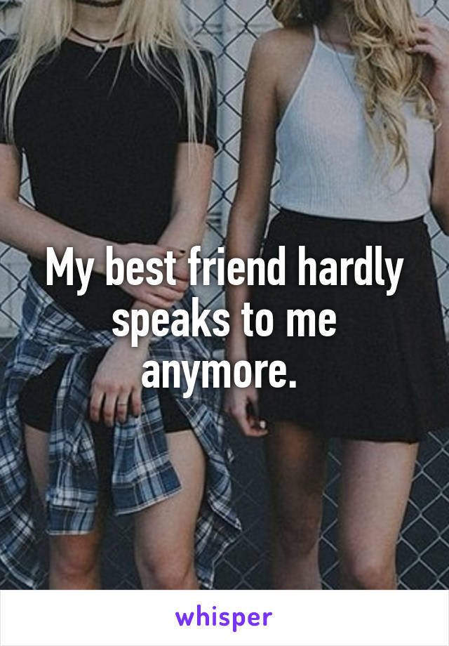 My best friend hardly speaks to me anymore. 