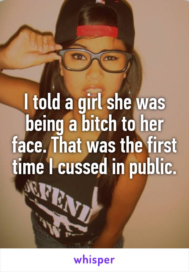 I told a girl she was being a bitch to her face. That was the first time I cussed in public.